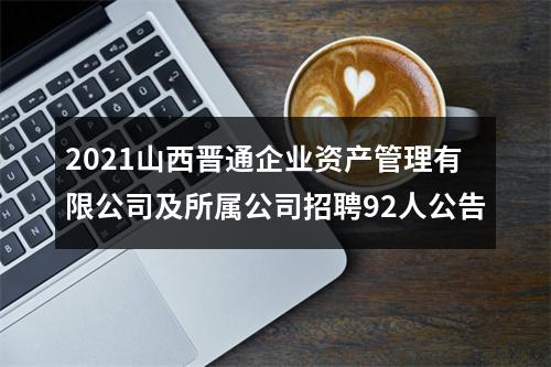 2021山西晋通企业资产管理有限公司及所属公司招聘92人公告 图片