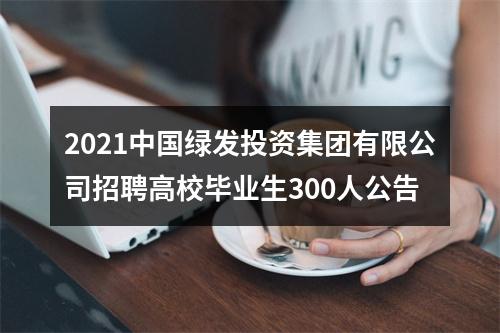 2021中国绿发投资集团有限公司招聘高校毕业生300人公告 图片